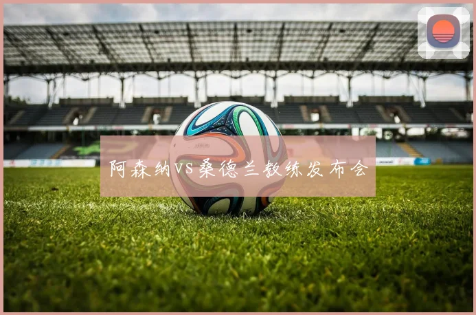 阿森纳vs桑德兰教练发布会