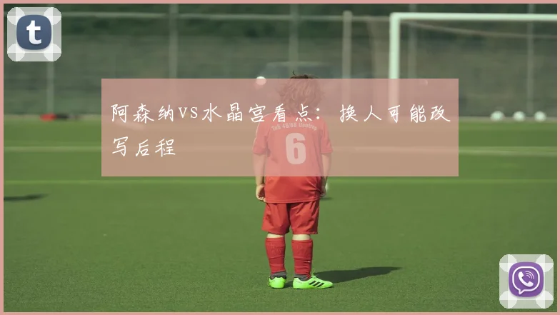 阿森纳vs水晶宫看点：换人可能改写后程