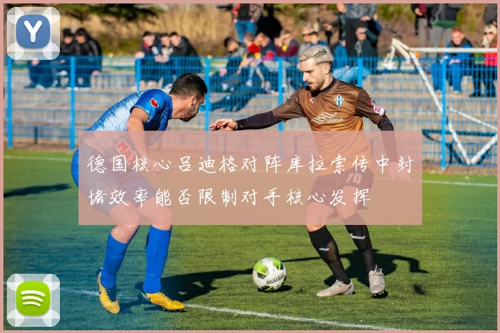 德国核心吕迪格对阵库拉索传中封堵效率能否限制对手核心发挥