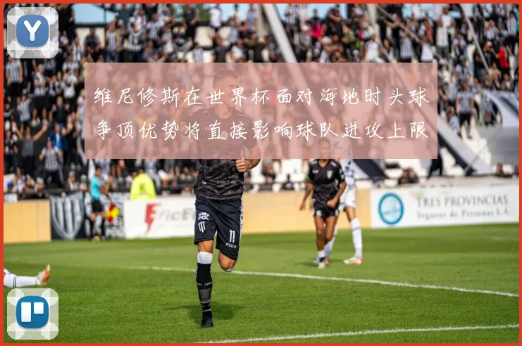 维尼修斯在世界杯面对海地时头球争顶优势将直接影响球队进攻上限