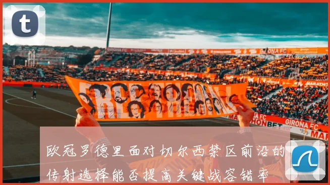 欧冠罗德里面对切尔西禁区前沿的传射选择能否提高关键战容错率