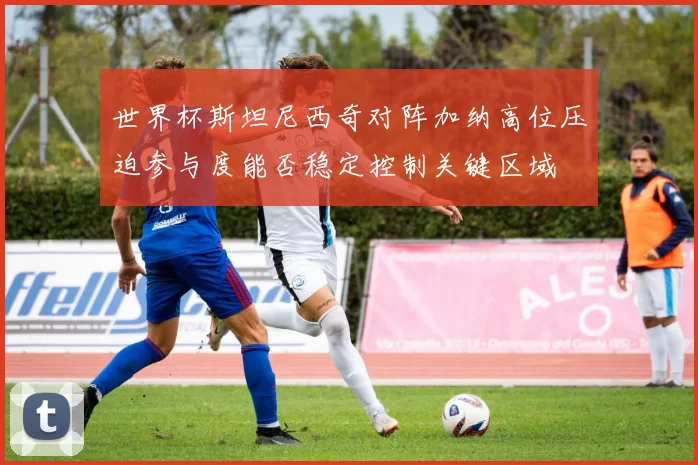 世界杯斯坦尼西奇对阵加纳高位压迫参与度能否稳定控制关键区域