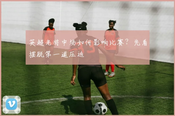 英超老将中场如何影响比赛？先看摆脱第一道压迫