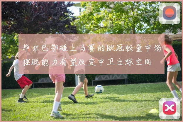 毕尔巴鄂碰上马赛的欧冠较量中场摆脱能力有望改变中卫出球空间