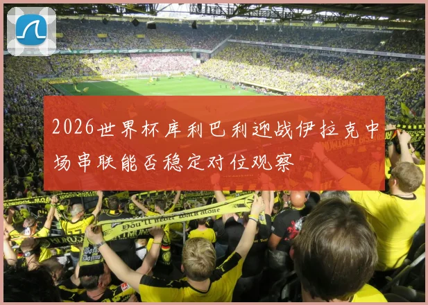2026世界杯库利巴利迎战伊拉克中场串联能否稳定对位观察