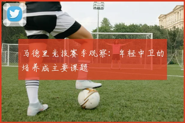 马德里竞技赛季观察:年轻中卫的培养成主要课题