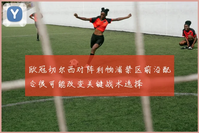 欧冠切尔西对阵利物浦禁区前沿配合很可能改变关键战术选择