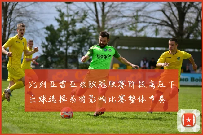 比利亚雷亚尔欧冠联赛阶段高压下出球选择或将影响比赛整体节奏